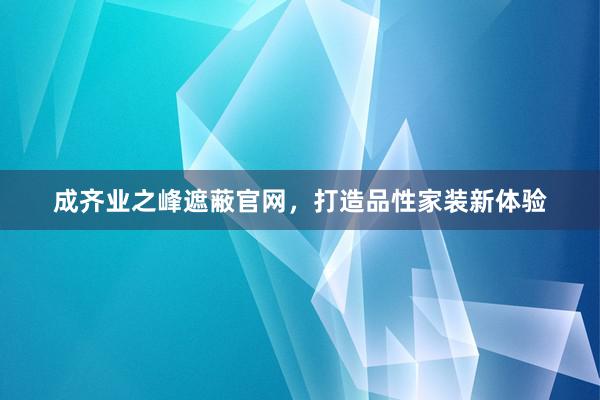 成齐业之峰遮蔽官网，打造品性家装新体验