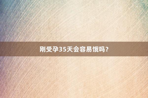 刚受孕35天会容易饿吗？