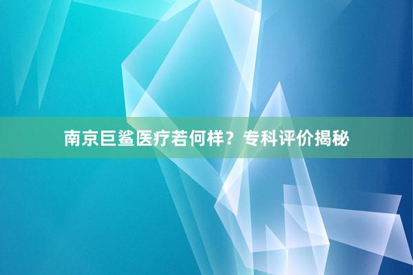 南京巨鲨医疗若何样？专科评价揭秘